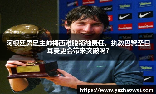 阿根廷男足主帅梅西难脱领袖责任，执教巴黎圣日耳曼更会带来突破吗？