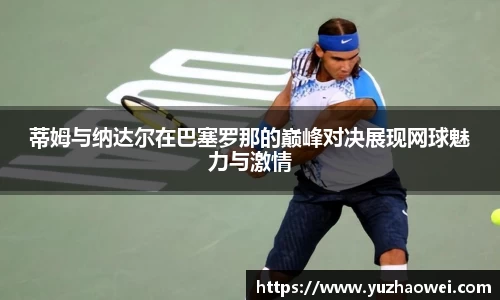 蒂姆与纳达尔在巴塞罗那的巅峰对决展现网球魅力与激情