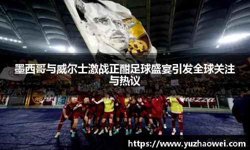 墨西哥与威尔士激战正酣足球盛宴引发全球关注与热议